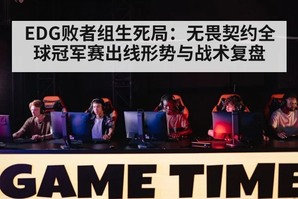 EDG败者组生死局:无畏契约全球冠军赛出线形势与战术复盘