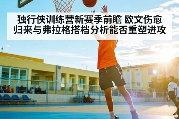独行侠训练营新赛季前瞻 欧文伤愈归来与弗拉格搭档分析能否重塑进攻